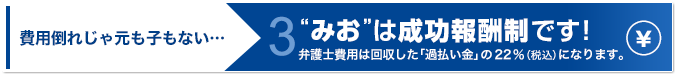 “みお”は成功報酬制です！弁護士費用は回収した「過払い金」の22％（税込）になります。